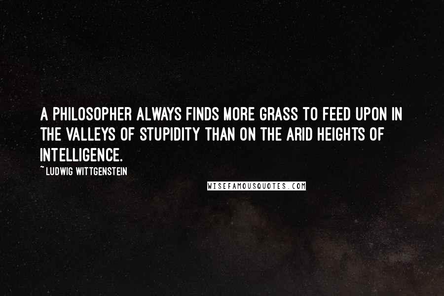 Ludwig Wittgenstein Quotes: A philosopher always finds more grass to feed upon in the valleys of stupidity than on the arid heights of intelligence.