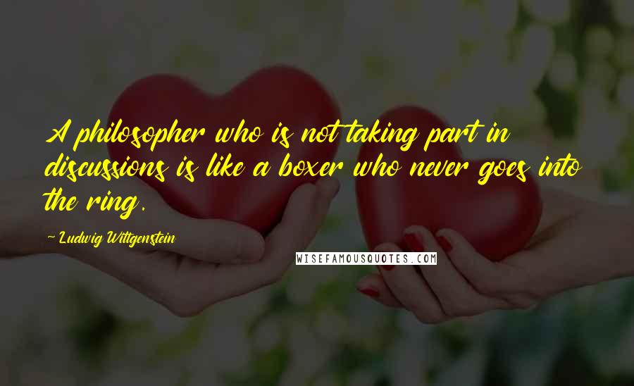 Ludwig Wittgenstein Quotes: A philosopher who is not taking part in discussions is like a boxer who never goes into the ring.