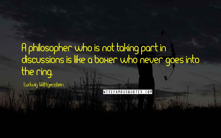 Ludwig Wittgenstein Quotes: A philosopher who is not taking part in discussions is like a boxer who never goes into the ring.