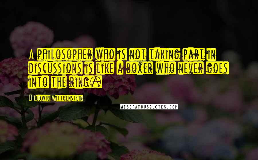 Ludwig Wittgenstein Quotes: A philosopher who is not taking part in discussions is like a boxer who never goes into the ring.