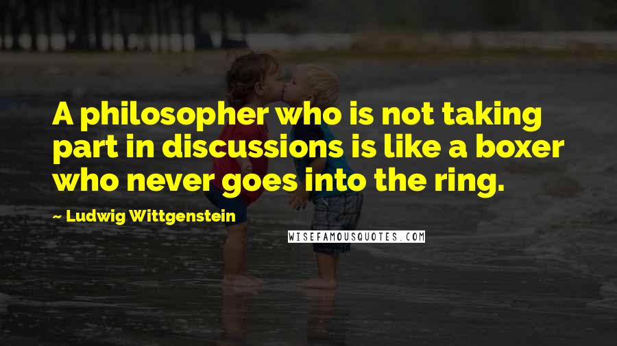 Ludwig Wittgenstein Quotes: A philosopher who is not taking part in discussions is like a boxer who never goes into the ring.