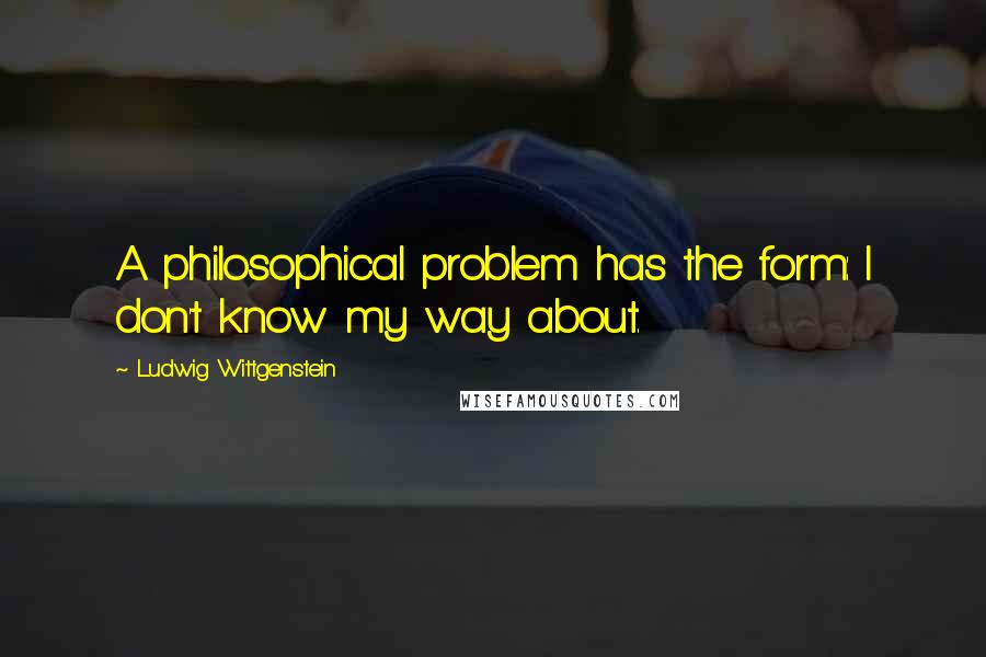 Ludwig Wittgenstein Quotes: A philosophical problem has the form: I don't know my way about.