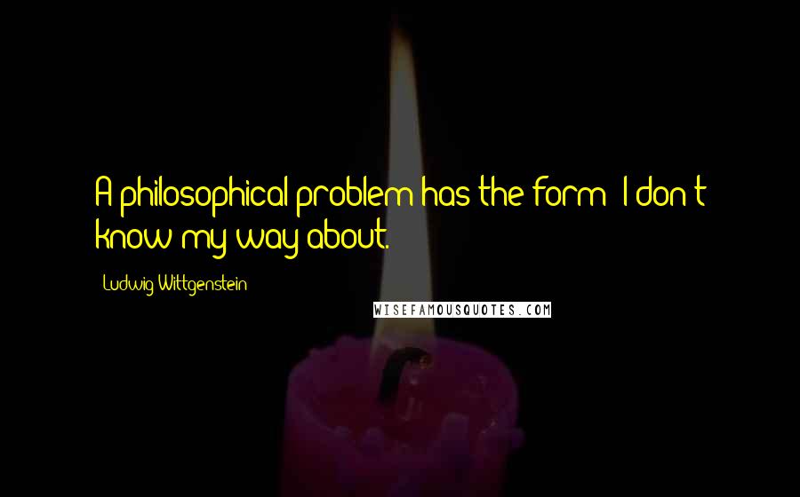 Ludwig Wittgenstein Quotes: A philosophical problem has the form: I don't know my way about.