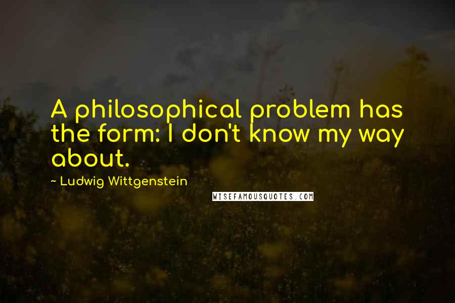 Ludwig Wittgenstein Quotes: A philosophical problem has the form: I don't know my way about.