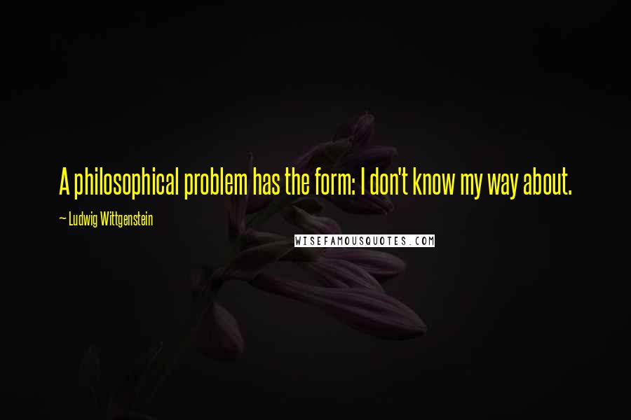 Ludwig Wittgenstein Quotes: A philosophical problem has the form: I don't know my way about.