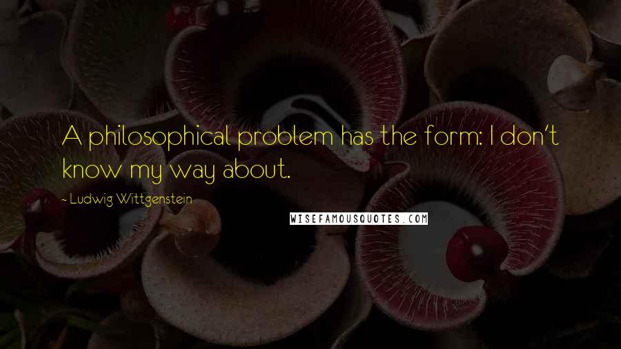 Ludwig Wittgenstein Quotes: A philosophical problem has the form: I don't know my way about.
