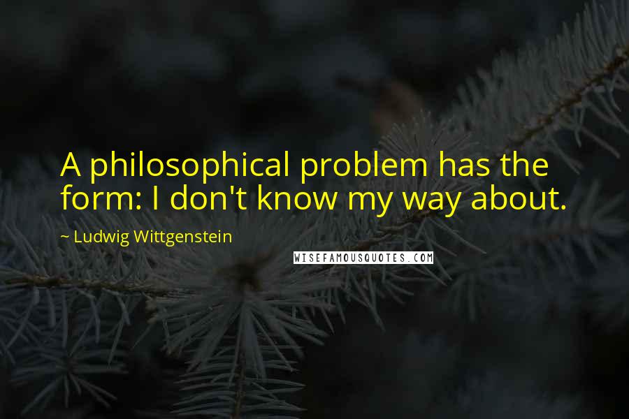 Ludwig Wittgenstein Quotes: A philosophical problem has the form: I don't know my way about.