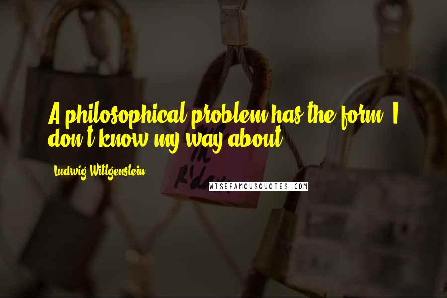 Ludwig Wittgenstein Quotes: A philosophical problem has the form: I don't know my way about.