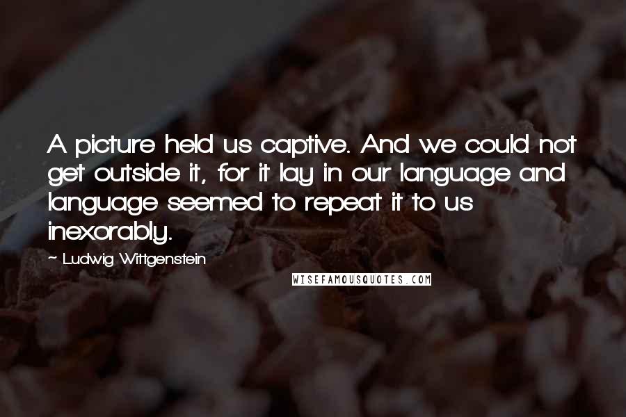 Ludwig Wittgenstein Quotes: A picture held us captive. And we could not get outside it, for it lay in our language and language seemed to repeat it to us inexorably.