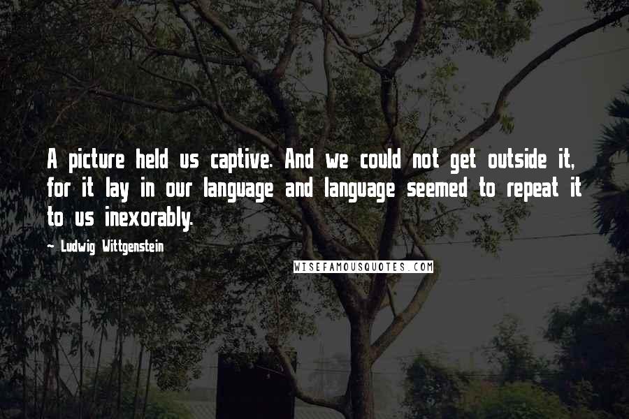 Ludwig Wittgenstein Quotes: A picture held us captive. And we could not get outside it, for it lay in our language and language seemed to repeat it to us inexorably.