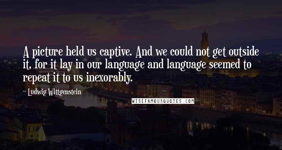 Ludwig Wittgenstein Quotes: A picture held us captive. And we could not get outside it, for it lay in our language and language seemed to repeat it to us inexorably.