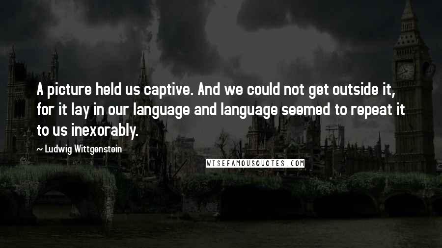 Ludwig Wittgenstein Quotes: A picture held us captive. And we could not get outside it, for it lay in our language and language seemed to repeat it to us inexorably.