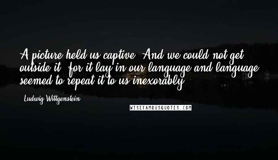 Ludwig Wittgenstein Quotes: A picture held us captive. And we could not get outside it, for it lay in our language and language seemed to repeat it to us inexorably.