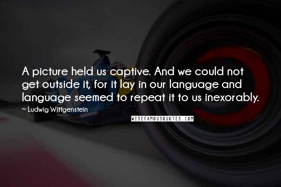 Ludwig Wittgenstein Quotes: A picture held us captive. And we could not get outside it, for it lay in our language and language seemed to repeat it to us inexorably.
