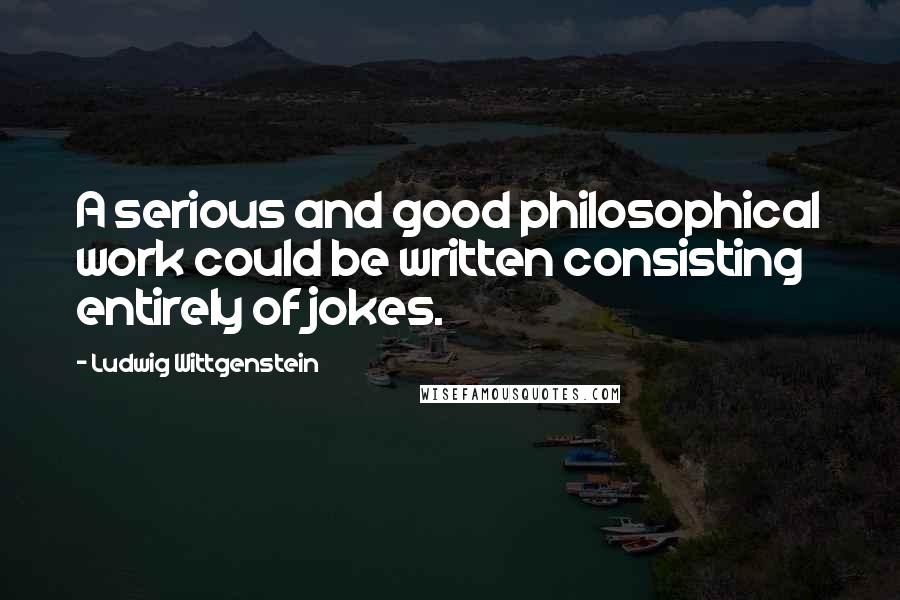 Ludwig Wittgenstein Quotes: A serious and good philosophical work could be written consisting entirely of jokes.