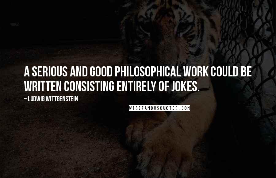 Ludwig Wittgenstein Quotes: A serious and good philosophical work could be written consisting entirely of jokes.