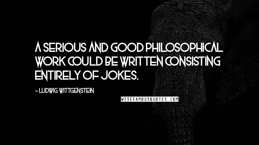 Ludwig Wittgenstein Quotes: A serious and good philosophical work could be written consisting entirely of jokes.