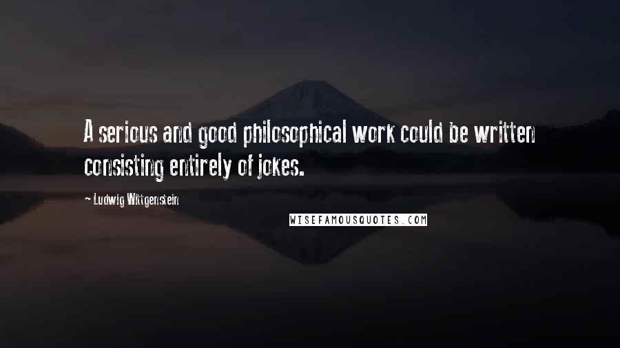 Ludwig Wittgenstein Quotes: A serious and good philosophical work could be written consisting entirely of jokes.