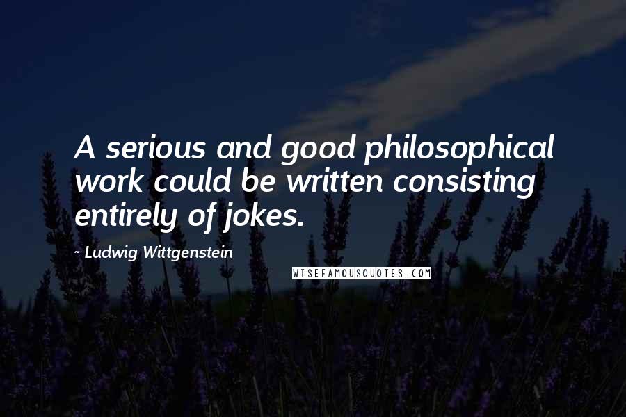 Ludwig Wittgenstein Quotes: A serious and good philosophical work could be written consisting entirely of jokes.