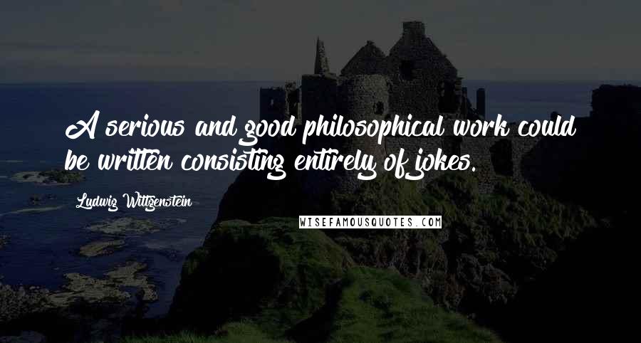 Ludwig Wittgenstein Quotes: A serious and good philosophical work could be written consisting entirely of jokes.