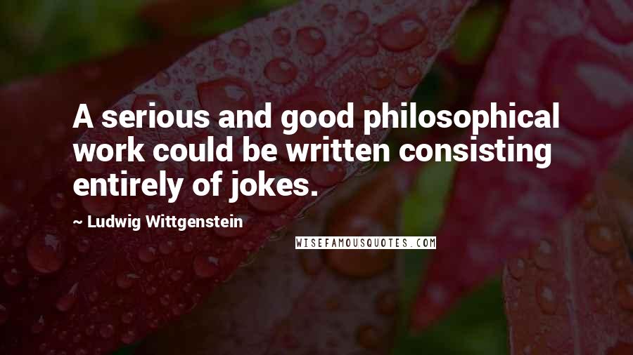 Ludwig Wittgenstein Quotes: A serious and good philosophical work could be written consisting entirely of jokes.