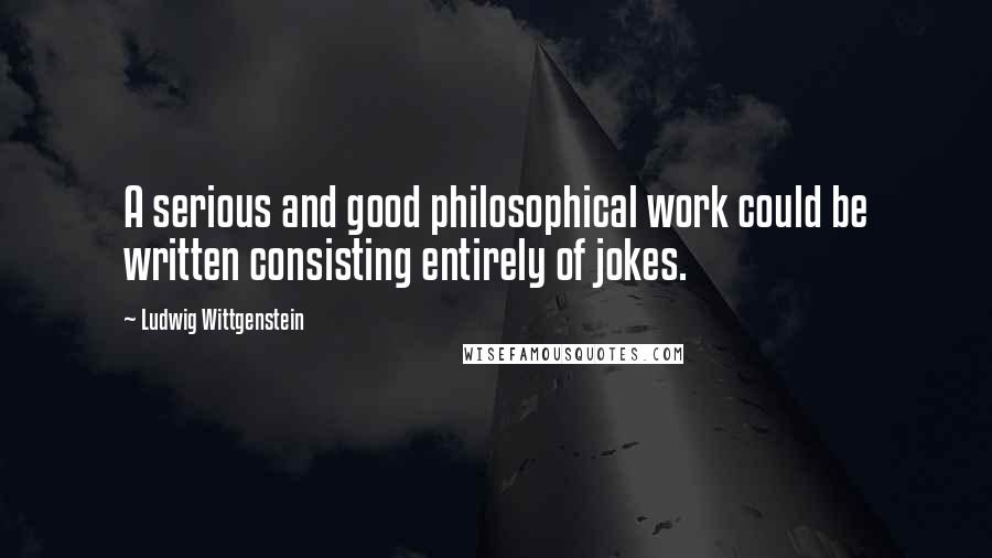 Ludwig Wittgenstein Quotes: A serious and good philosophical work could be written consisting entirely of jokes.