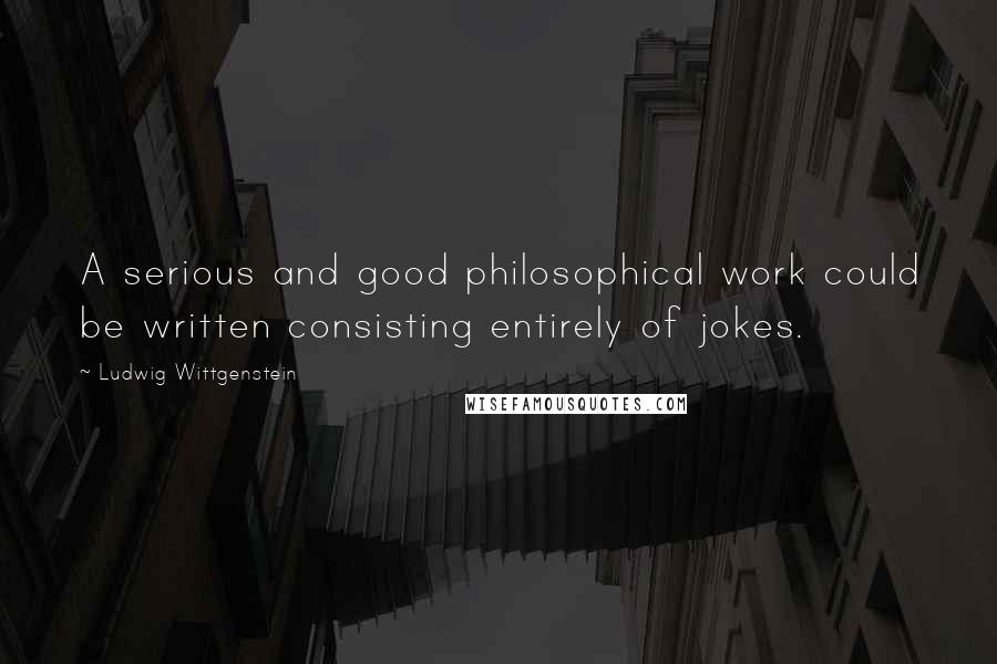 Ludwig Wittgenstein Quotes: A serious and good philosophical work could be written consisting entirely of jokes.