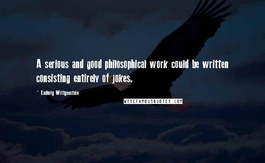 Ludwig Wittgenstein Quotes: A serious and good philosophical work could be written consisting entirely of jokes.