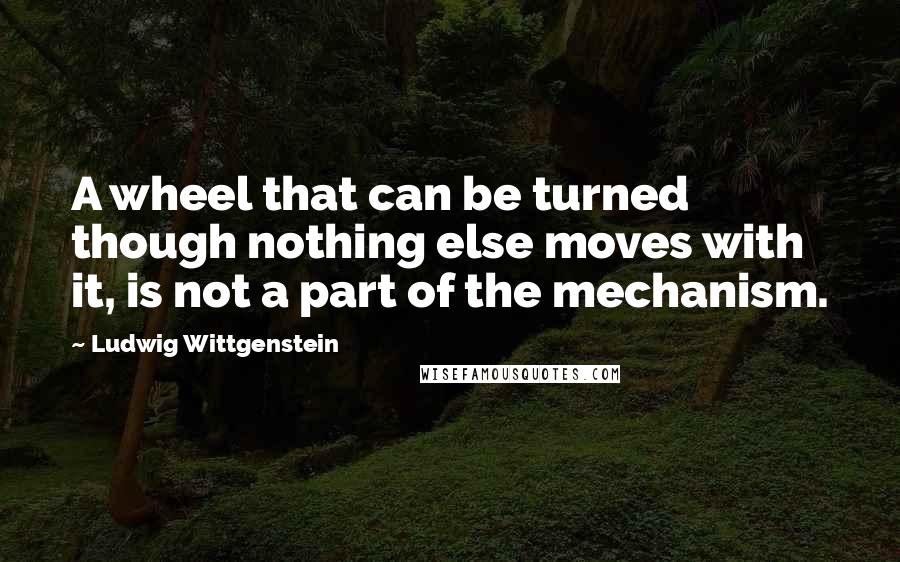 Ludwig Wittgenstein Quotes: A wheel that can be turned though nothing else moves with it, is not a part of the mechanism.