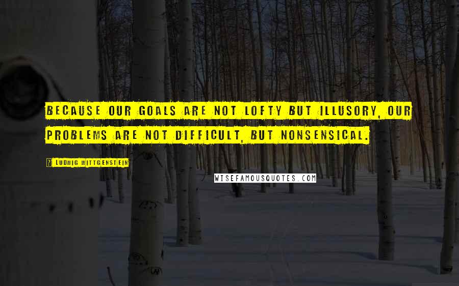 Ludwig Wittgenstein Quotes: Because our goals are not lofty but illusory, our problems are not difficult, but nonsensical.