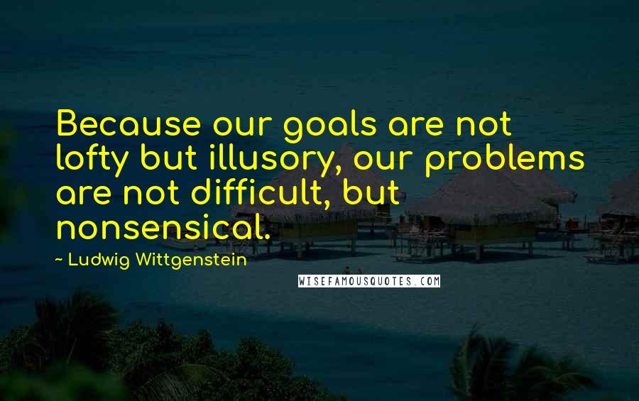 Ludwig Wittgenstein Quotes: Because our goals are not lofty but illusory, our problems are not difficult, but nonsensical.