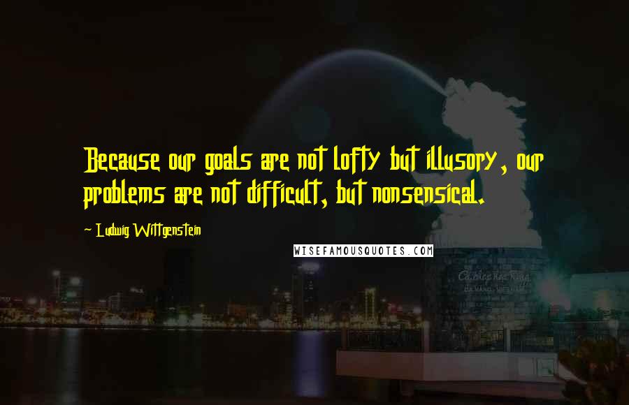 Ludwig Wittgenstein Quotes: Because our goals are not lofty but illusory, our problems are not difficult, but nonsensical.