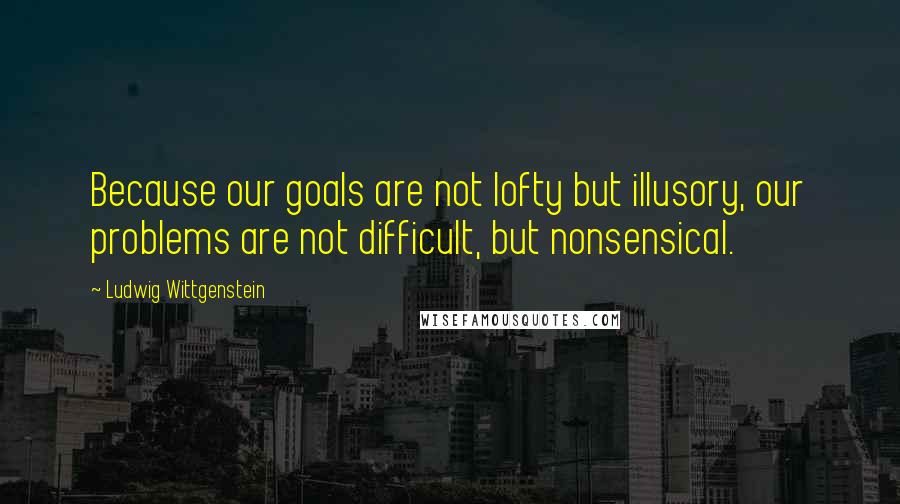 Ludwig Wittgenstein Quotes: Because our goals are not lofty but illusory, our problems are not difficult, but nonsensical.