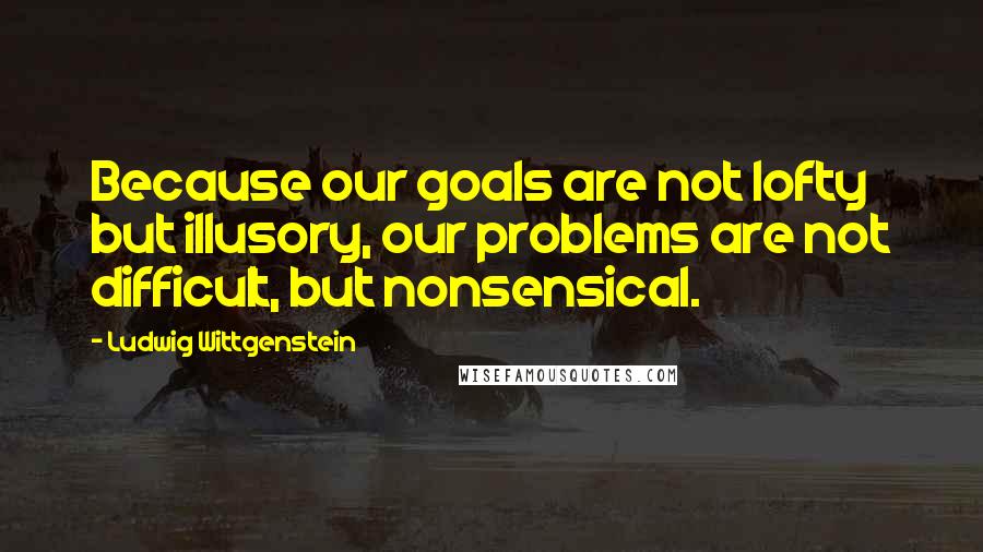 Ludwig Wittgenstein Quotes: Because our goals are not lofty but illusory, our problems are not difficult, but nonsensical.