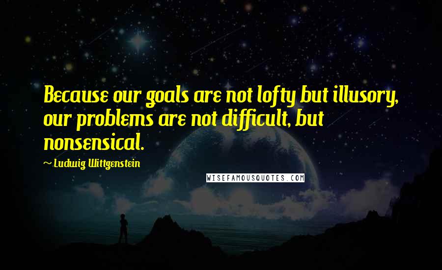 Ludwig Wittgenstein Quotes: Because our goals are not lofty but illusory, our problems are not difficult, but nonsensical.