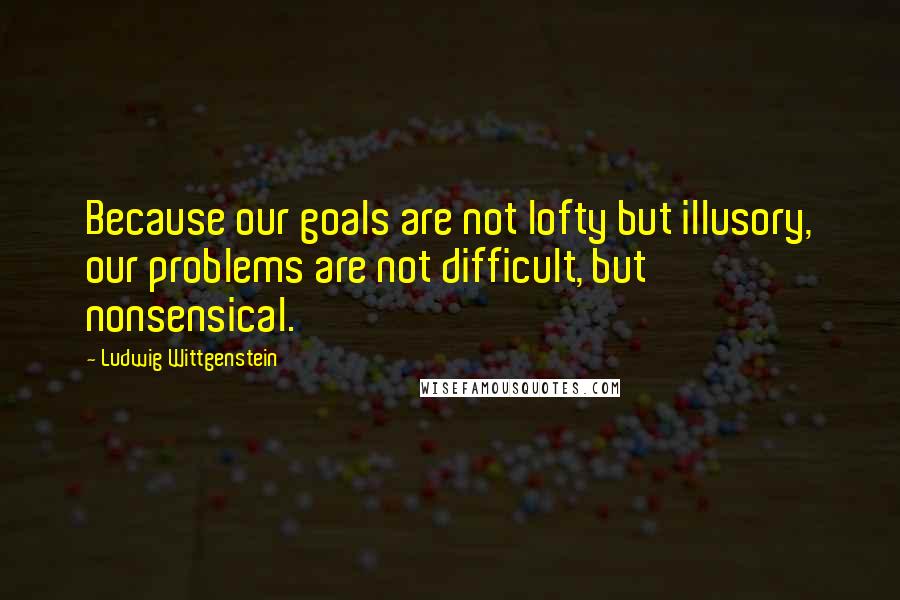 Ludwig Wittgenstein Quotes: Because our goals are not lofty but illusory, our problems are not difficult, but nonsensical.