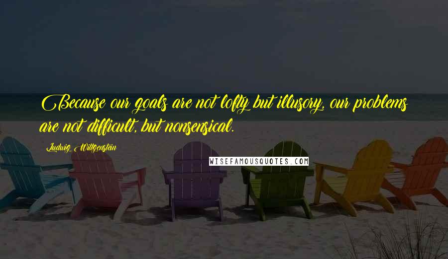 Ludwig Wittgenstein Quotes: Because our goals are not lofty but illusory, our problems are not difficult, but nonsensical.