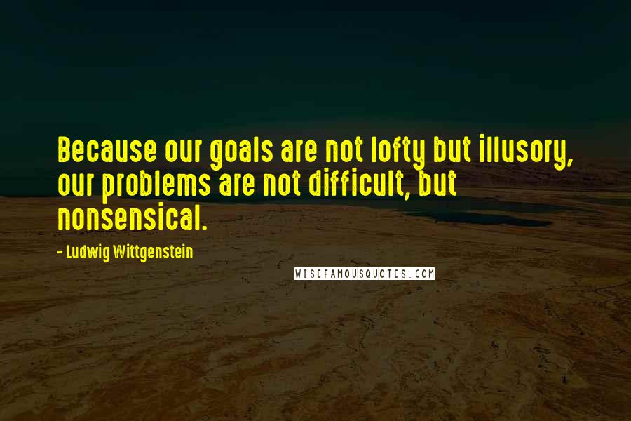 Ludwig Wittgenstein Quotes: Because our goals are not lofty but illusory, our problems are not difficult, but nonsensical.