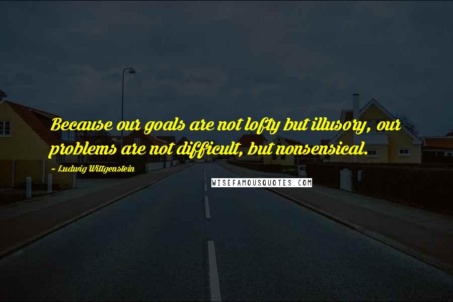 Ludwig Wittgenstein Quotes: Because our goals are not lofty but illusory, our problems are not difficult, but nonsensical.