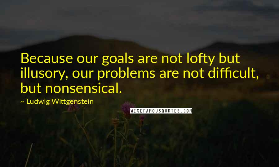 Ludwig Wittgenstein Quotes: Because our goals are not lofty but illusory, our problems are not difficult, but nonsensical.