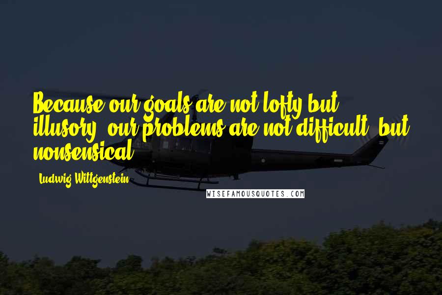 Ludwig Wittgenstein Quotes: Because our goals are not lofty but illusory, our problems are not difficult, but nonsensical.