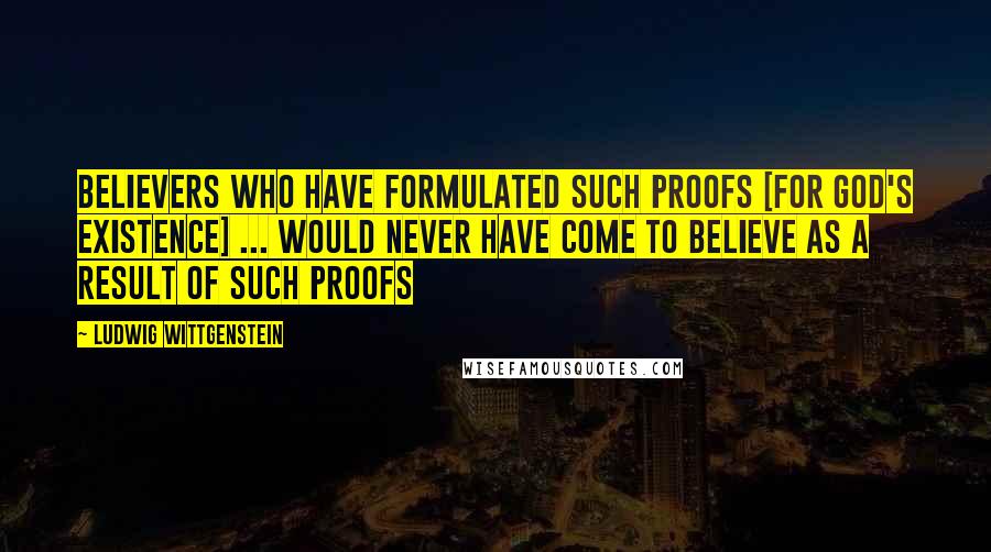 Ludwig Wittgenstein Quotes: Believers who have formulated such proofs [for God's existence] ... would never have come to believe as a result of such proofs