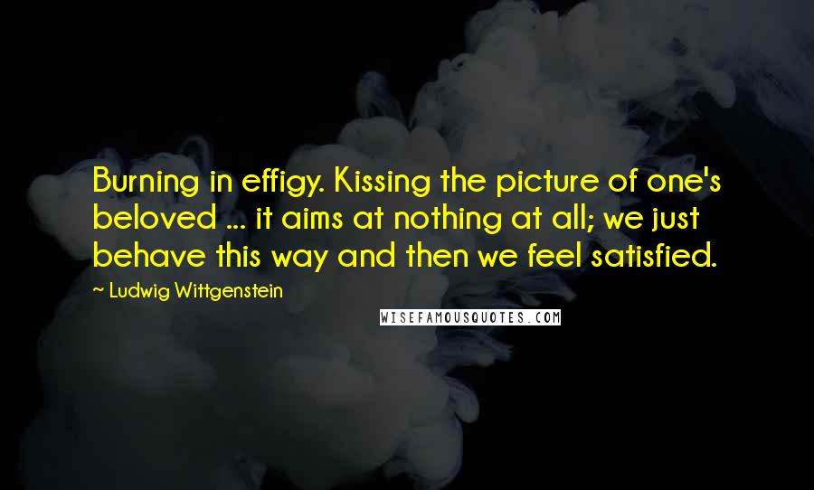 Ludwig Wittgenstein Quotes: Burning in effigy. Kissing the picture of one's beloved ... it aims at nothing at all; we just behave this way and then we feel satisfied.