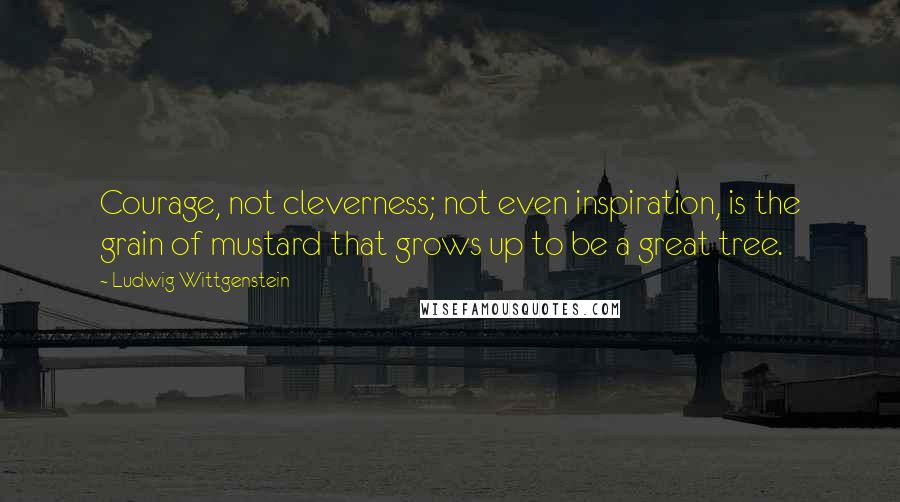 Ludwig Wittgenstein Quotes: Courage, not cleverness; not even inspiration, is the grain of mustard that grows up to be a great tree.