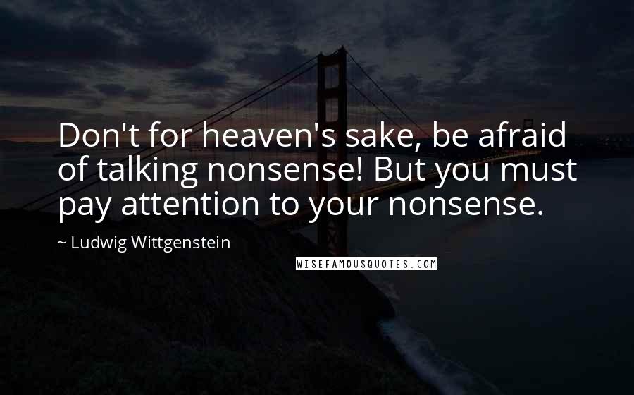 Ludwig Wittgenstein Quotes: Don't for heaven's sake, be afraid of talking nonsense! But you must pay attention to your nonsense.