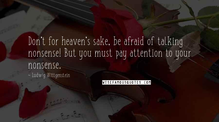 Ludwig Wittgenstein Quotes: Don't for heaven's sake, be afraid of talking nonsense! But you must pay attention to your nonsense.