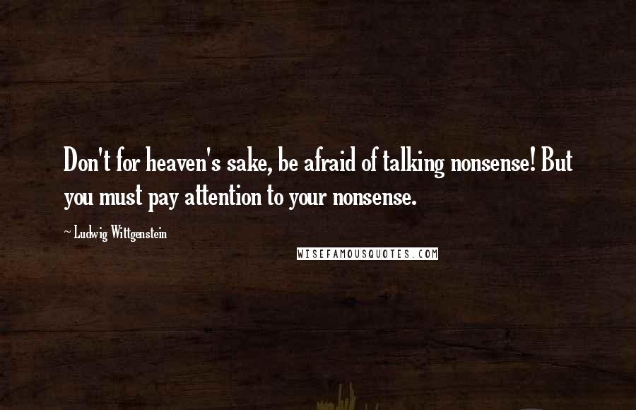 Ludwig Wittgenstein Quotes: Don't for heaven's sake, be afraid of talking nonsense! But you must pay attention to your nonsense.