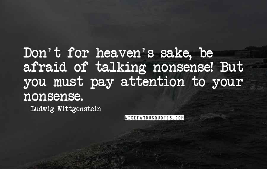 Ludwig Wittgenstein Quotes: Don't for heaven's sake, be afraid of talking nonsense! But you must pay attention to your nonsense.