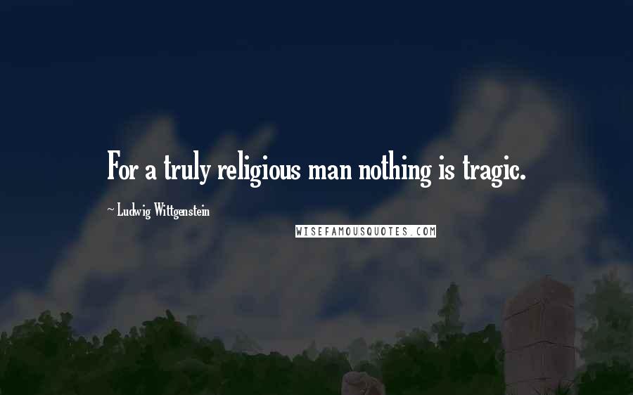 Ludwig Wittgenstein Quotes: For a truly religious man nothing is tragic.