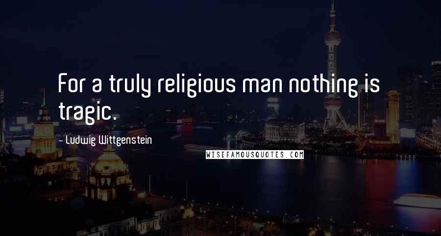 Ludwig Wittgenstein Quotes: For a truly religious man nothing is tragic.